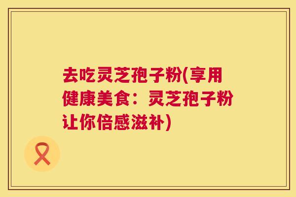 去吃灵芝孢子粉(享用健康美食：灵芝孢子粉让你倍感滋补)  第1张