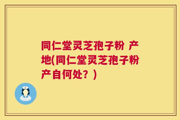同仁堂灵芝孢子粉 产地(同仁堂灵芝孢子粉产自何处？)  第1张