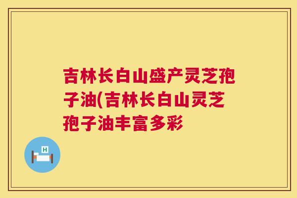 吉林长白山盛产灵芝孢子油(吉林长白山灵芝孢子油丰富多彩  第1张