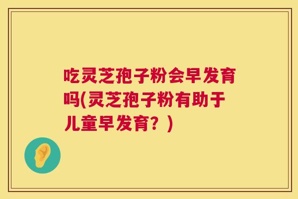 吃灵芝孢子粉会早发育吗(灵芝孢子粉有助于儿童早发育？)  第1张