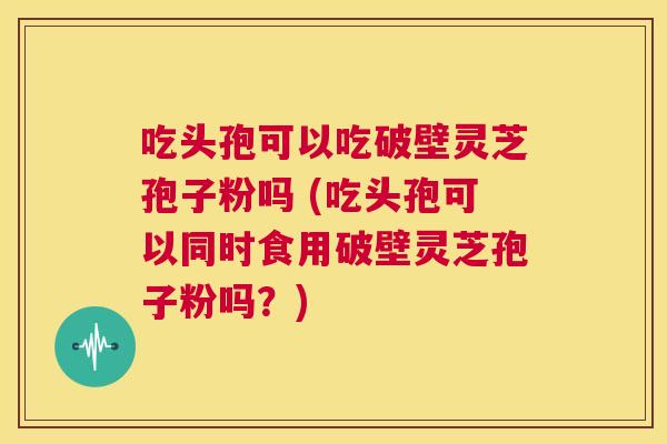 吃头孢可以吃破壁灵芝孢子粉吗 (吃头孢可以同时食用破壁灵芝孢子粉吗？)  第1张