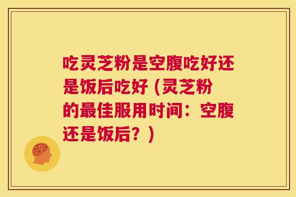 吃灵芝粉是空腹吃好还是饭后吃好 (灵芝粉的最佳服用时间：空腹还是饭后？)  第1张
