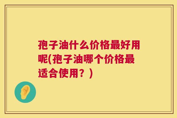 孢子油什么价格最好用呢(孢子油哪个价格最适合使用？)  第1张