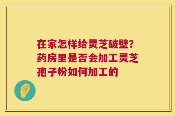 在家怎样给灵芝破壁？药房里是否会加工灵芝孢子粉如何加工的  第1张
