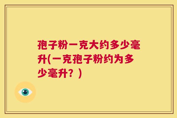 孢子粉一克大约多少毫升(一克孢子粉约为多少毫升？)  第1张