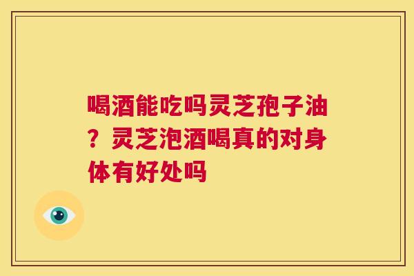 喝酒能吃吗灵芝孢子油？灵芝泡酒喝真的对身体有好处吗  第1张