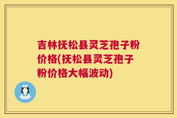 吉林抚松县灵芝孢子粉价格(抚松县灵芝孢子粉价格大幅波动)  第1张