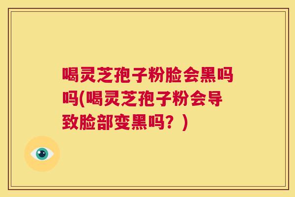 喝灵芝孢子粉脸会黑吗吗(喝灵芝孢子粉会导致脸部变黑吗？)  第1张
