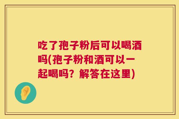 吃了孢子粉后可以喝酒吗(孢子粉和酒可以一起喝吗？解答在这里)  第1张
