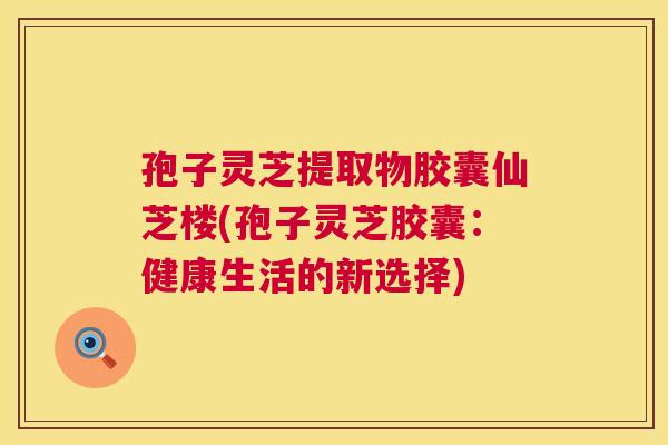 孢子灵芝提取物胶囊仙芝楼(孢子灵芝胶囊：健康生活的新选择)  第1张