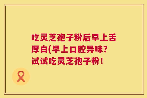 吃灵芝孢子粉后早上舌厚白(早上口腔异味？试试吃灵芝孢子粉！  第1张