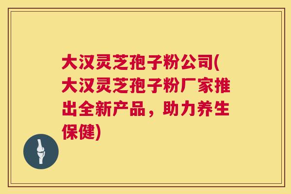 大汉灵芝孢子粉公司(大汉灵芝孢子粉厂家推出全新产品，助力养生保健)  第1张