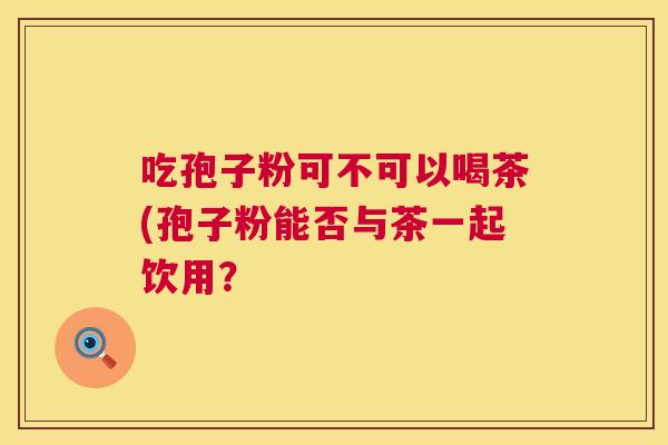 吃孢子粉可不可以喝茶(孢子粉能否与茶一起饮用？  第1张