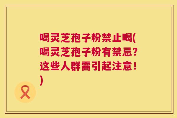 喝灵芝孢子粉禁止喝(喝灵芝孢子粉有禁忌？这些人群需引起注意！)  第1张