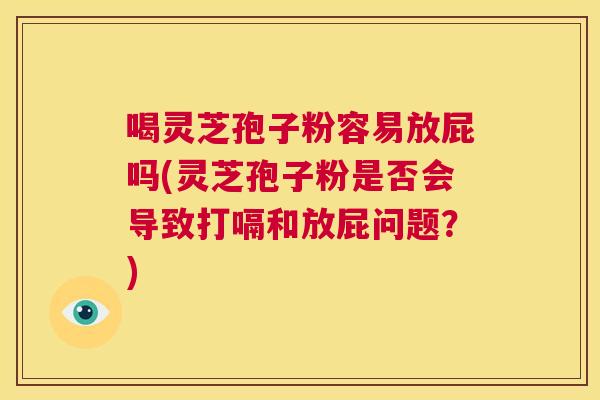 喝灵芝孢子粉容易放屁吗(灵芝孢子粉是否会导致打嗝和放屁问题？)  第1张