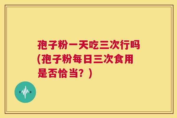 孢子粉一天吃三次行吗(孢子粉每日三次食用是否恰当？)  第1张