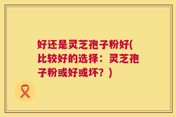 好还是灵芝孢子粉好(比较好的选择：灵芝孢子粉或好或坏？)  第1张