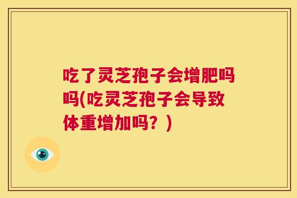 吃了灵芝孢子会增肥吗吗(吃灵芝孢子会导致体重增加吗？)  第1张