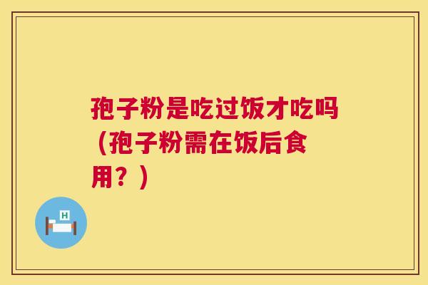 孢子粉是吃过饭才吃吗 (孢子粉需在饭后食用？)  第1张