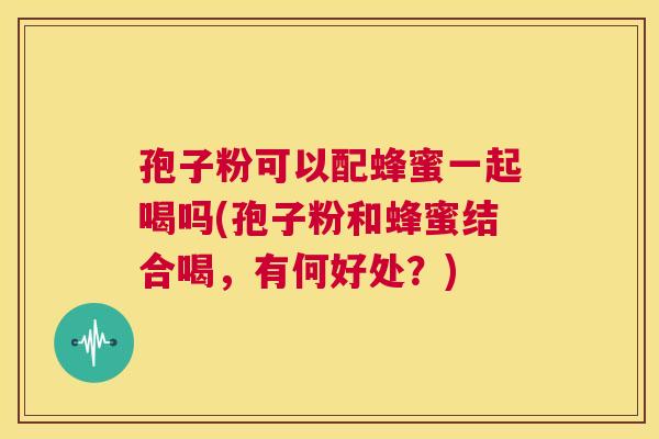 孢子粉可以配蜂蜜一起喝吗(孢子粉和蜂蜜结合喝，有何好处？)  第1张