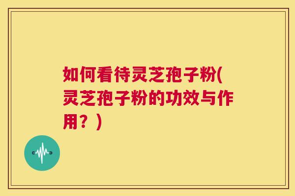 如何看待灵芝孢子粉(灵芝孢子粉的功效与作用？)  第1张