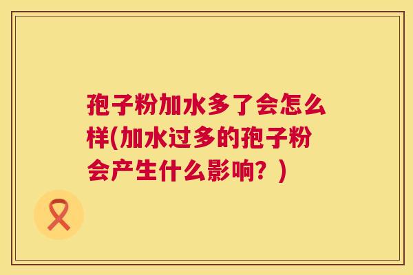 孢子粉加水多了会怎么样(加水过多的孢子粉会产生什么影响？)  第1张