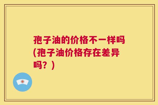 孢子油的价格不一样吗(孢子油价格存在差异吗？)  第1张