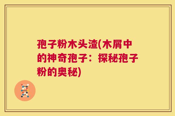 孢子粉木头渣(木屑中的神奇孢子：探秘孢子粉的奥秘)  第1张