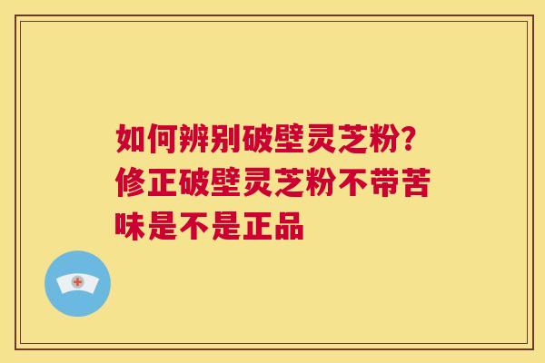 如何辨别破壁灵芝粉？修正破壁灵芝粉不带苦味是不是正品  第1张