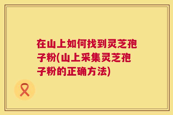 在山上如何找到灵芝孢子粉(山上采集灵芝孢子粉的正确方法)  第1张