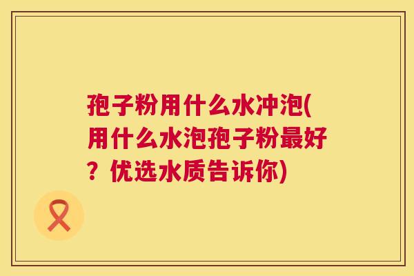 孢子粉用什么水冲泡(用什么水泡孢子粉最好？优选水质告诉你)  第1张