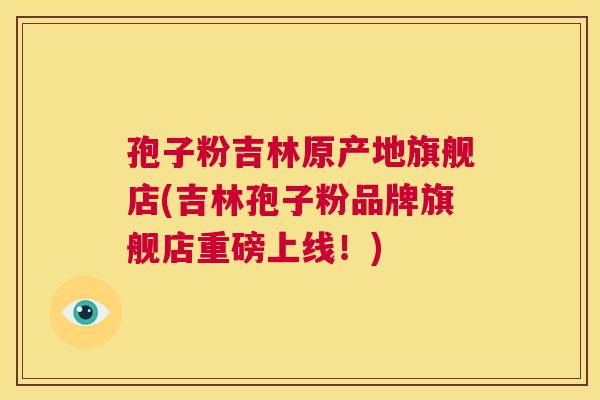孢子粉吉林原产地旗舰店(吉林孢子粉品牌旗舰店重磅上线！)  第1张
