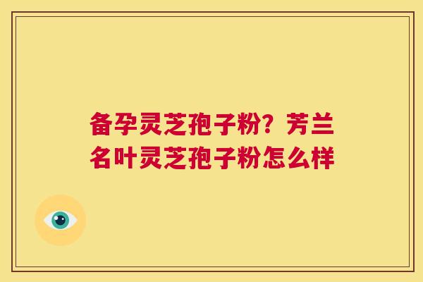 备孕灵芝孢子粉？芳兰名叶灵芝孢子粉怎么样  第1张