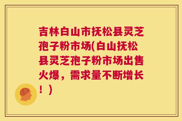 吉林白山市抚松县灵芝孢子粉市场(白山抚松县灵芝孢子粉市场出售火爆，需求量不断增长！)  第1张