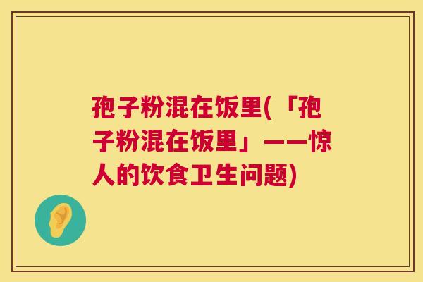 孢子粉混在饭里(「孢子粉混在饭里」——惊人的饮食卫生问题)  第1张