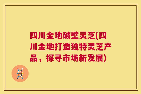 四川金地破壁灵芝(四川金地打造独特灵芝产品，探寻市场新发展)  第1张