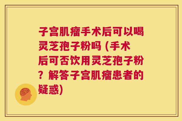 子宫肌瘤手术后可以喝灵芝孢子粉吗 (手术后可否饮用灵芝孢子粉？解答子宫肌瘤患者的疑惑)  第1张