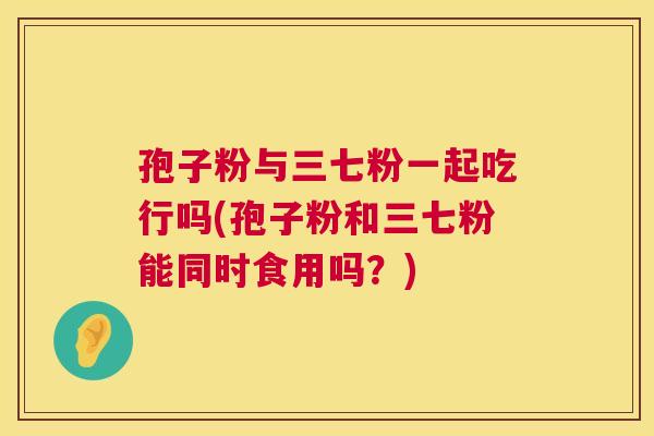孢子粉与三七粉一起吃行吗(孢子粉和三七粉能同时食用吗？)  第1张