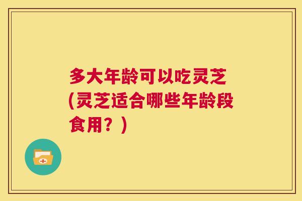 多大年龄可以吃灵芝 (灵芝适合哪些年龄段食用？)  第1张