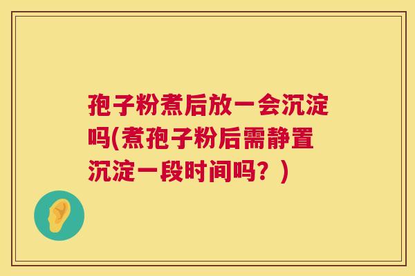 孢子粉煮后放一会沉淀吗(煮孢子粉后需静置沉淀一段时间吗？)  第1张