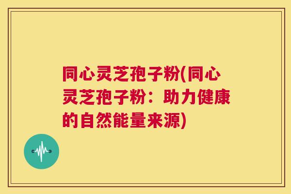 同心灵芝孢子粉(同心灵芝孢子粉：助力健康的自然能量来源)  第1张