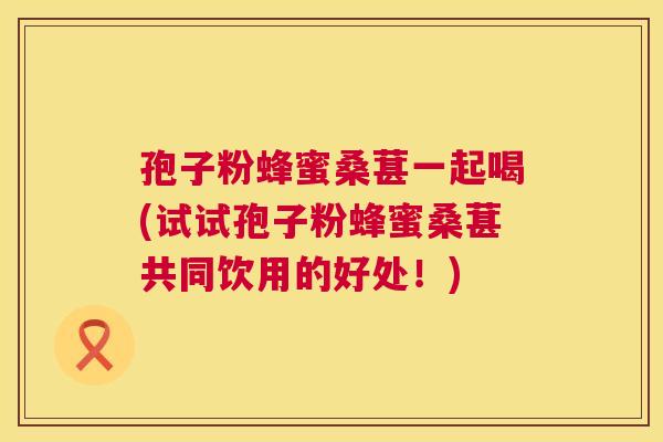 孢子粉蜂蜜桑葚一起喝(试试孢子粉蜂蜜桑葚共同饮用的好处！)  第1张