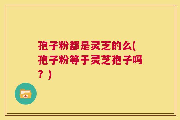 孢子粉都是灵芝的么(孢子粉等于灵芝孢子吗？)  第1张