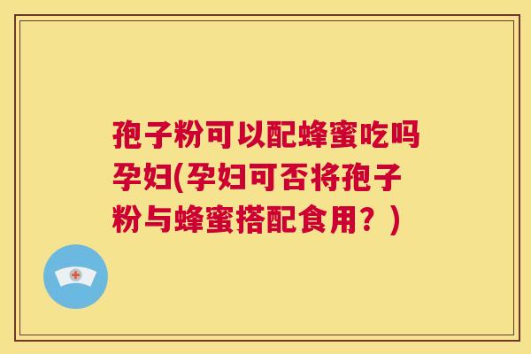 孢子粉可以配蜂蜜吃吗孕妇(孕妇可否将孢子粉与蜂蜜搭配食用？)  第1张