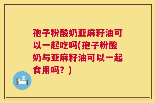 孢子粉酸奶亚麻籽油可以一起吃吗(孢子粉酸奶与亚麻籽油可以一起食用吗？)  第1张