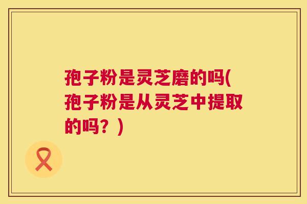 孢子粉是灵芝磨的吗(孢子粉是从灵芝中提取的吗？)  第1张