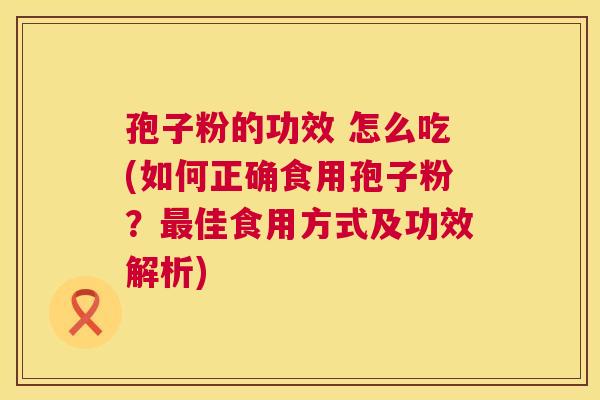 孢子粉的功效 怎么吃(如何正确食用孢子粉？最佳食用方式及功效解析)  第1张