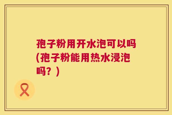 孢子粉用开水泡可以吗(孢子粉能用热水浸泡吗？)  第1张
