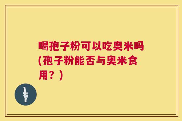 喝孢子粉可以吃奥米吗(孢子粉能否与奥米食用？)  第1张