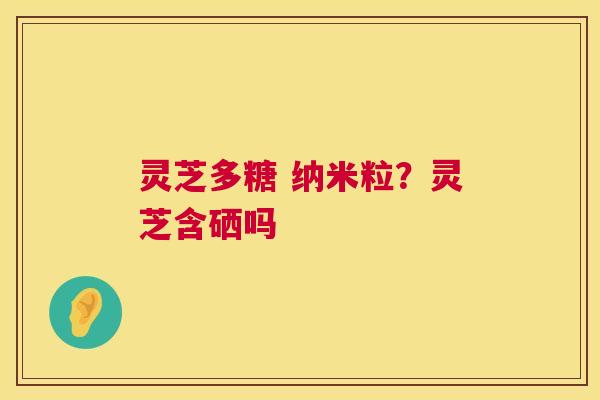 灵芝多糖 纳米粒？灵芝含硒吗  第1张